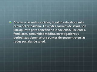 Gracias a las redes sociales, la salud está ahora más
cerca del ciudadano. Las redes sociales de salud son
una apuesta para beneficiar a la sociedad. Pacientes,
familiares, comunidad médica, investigadores y
periodistas tienen ahora puntos de encuentro en las
redes sociales de salud.
 