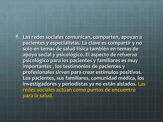 Las redes sociales comunican, comparten, apoyan a
pacientes y especialistas. La clave es compartir y no
solo en temas de salud física también en temas de
apoyo social y psicológico. El aspecto de refuerzo
psicológico para los pacientes y familiares es muy
importantes , los testimonios de pacientes y
profesionales sirven para crear estímulos positivos.
Los pacientes, sus familiares, comunidad médica, los
investigadores y periodistas ya no están aislados. Las
redes sociales actúan como puntos de encuentro
para la salud.
 