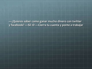 —¿Quieres saber como ganar mucho dinero con twitter
y facebook? —Sii :D —Cierra tu cuenta y ponte a trabajar
 