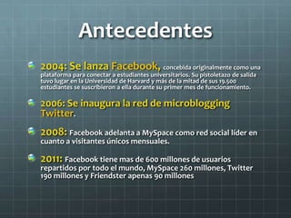 Antecedentes
2004: Se lanza Facebook, concebida originalmente como una
plataforma para conectar a estudiantes universitarios. Su pistoletazo de salida
tuvo lugar en la Universidad de Harvard y más de la mitad de sus 19.500
estudiantes se suscribieron a ella durante su primer mes de funcionamiento.
2006: Se inaugura la red de microblogging
Twitter.
2008: Facebook adelanta a MySpace como red social líder en
cuanto a visitantes únicos mensuales.
2011: Facebook tiene mas de 600 millones de usuarios
repartidos por todo el mundo, MySpace 260 millones, Twitter
190 millones y Friendster apenas 90 millones
 