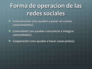 Forma de operacion de las
redes sociales
Comunicación (nos ayudan a poner en común
conocimientos).
Comunidad (nos ayudan a encontrar e integrar
comunidades).
Cooperación (nos ayudan a hacer cosas juntos).
 