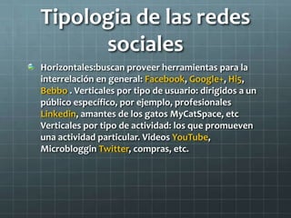 Tipologia de las redes
sociales
Horizontales:buscan proveer herramientas para la
interrelación en general: Facebook, Google+, Hi5,
Bebbo . Verticales por tipo de usuario: dirigidos a un
público específico, por ejemplo, profesionales
Linkedin, amantes de los gatos MyCatSpace, etc
Verticales por tipo de actividad: los que promueven
una actividad particular. Videos YouTube,
Microbloggin Twitter, compras, etc.
 