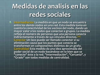 Medidas de analisis en las
redes sociales
Intermediación La medida en que un nodo se encuentra
entre los demás nodos en una red. Esta medida toma en
cuenta la conectividad de los vecinos del nodo, dando un
mayor valor a los nodos que conectan a grupos. La medida
refleja el número de personas que una persona conecta
indirectamente a través de sus vínculos directos.[20]
Conector Un lazo puede ser llamado conector si su
eliminación causa que los puntos que conecta se
transformen en componentes distintos de un grafo.
Centralidad Esta medida da una idea aproximada del
poder social de un nodo basándose en lo bien que se
"conecte" éste a la red. "Intermediación", "Cercanía", y
"Grado" son todas medidas de centralidad.
 