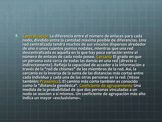 Centralización La diferencia entre el número de enlaces para cada
nodo, dividido entre la cantidad máxima posible de diferencias. Una
red centralizada tendrá muchos de sus vínculos dispersos alrededor
de uno o unos cuantos puntos nodales, mientras que una red
descentralizada es aquella en la que hay poca variación entre el
número de enlaces de cada nodo posee. Cercanía El grado en que
un persona está cerca de todas las demás en una red (directa o
indirectamente). Refleja la capacidad de acceder a la información a
través de la "red de chismes" de los miembros de la red. Así, la
cercanía es la inversa de la suma de las distancias más cortas entre
cada individuo y cada una de las otras personas en la red. (Véase
también: Proxemics). El camino más corto también es conocido
como la "distancia geodésica". Coeficiente de agrupamiento Una
medida de la probabilidad de que dos personas vinculadas a un
nodo se asocien a sí mismos. Un coeficiente de agrupación más alto
indica un mayor «exclusivismo».
 