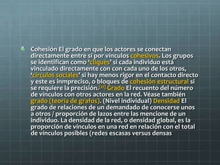 Cohesión El grado en que los actores se conectan
directamente entre sí por vínculos cohesivos. Los grupos
se identifican como ‘cliques’ si cada individuo está
vinculado directamente con con cada uno de los otros,
‘círculos sociales’ si hay menos rigor en el contacto directo
y este es inmpreciso, o bloques de cohesión estructural si
se requiere la precisión.[21] Grado El recuento del número
de vínculos con otros actores en la red. Véase también
grado (teoría de grafos). (Nivel individual) Densidad El
grado de relaciones de un demandado de conocerse unos
a otros / proporción de lazos entre las mencione de un
individuo. La densidad de la red, o densidad global, es la
proporción de vínculos en una red en relación con el total
de vínculos posibles (redes escasas versus densas
 
