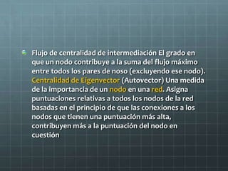 Flujo de centralidad de intermediación El grado en
que un nodo contribuye a la suma del flujo máximo
entre todos los pares de noso (excluyendo ese nodo).
Centralidad de Eigenvector (Autovector) Una medida
de la importancia de un nodo en una red. Asigna
puntuaciones relativas a todos los nodos de la red
basadas en el principio de que las conexiones a los
nodos que tienen una puntuación más alta,
contribuyen más a la puntuación del nodo en
cuestión
 