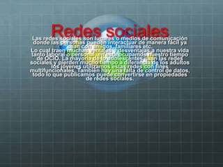 Redes socialesLas redes sociales son lugares o medios de comunicación
donde las personas pueden interactuar de manera fácil ya
sean con amigos, familiares etc.
Lo cual traen muchas ventajas y desventajas a nuestra vida
tanto laboral o personal, en esta ocupamos nuestro tiempo
de OCIO. La mayoría de lo adolescentes usan las redes
sociales y pierden mucho tiempo a diferencia de los adultos
los jóvenes utilizamos estas redes con fines
multifuncionales. También hay una falta de control de datos,
todo lo que publicamos puede convertirse en propiedades
de redes sociales.
 
