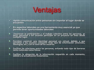 Ventajas
 rápida comunicación entre personas sin importar el lugar donde se
encuentre
 En aspectos laborales es una herramienta muy esencial ya que
permite tener oportunidades laborales
Favorecen la participación y el trabajo colectivo entre las personas, es
decir, permiten a los usuarios participar en un proyecto en línea desde
cualquier lugar.
Permiten construir una identidad personal y/o virtual, debido a que
permiten a los usuarios compartir todo tipo de información (intereses,
ideologías, etc.) con el resto de los usuarios.
Facilitan las relaciones entre las personas, evitando todo tipo de barreras
tanto culturales como físicas.
Facilitan la obtención de la información requerida en cada momento,
debido a la actualización instantánea.
 