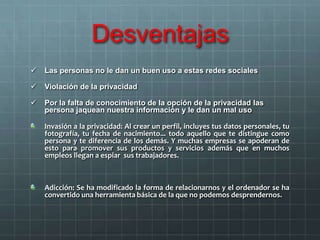 Desventajas
 Las personas no le dan un buen uso a estas redes sociales
 Violación de la privacidad
 Por la falta de conocimiento de la opción de la privacidad las
persona jaquean nuestra información y le dan un mal uso
Invasión a la privacidad: Al crear un perfil, incluyes tus datos personales, tu
fotografía, tu fecha de nacimiento... todo aquello que te distingue como
persona y te diferencia de los demás. Y muchas empresas se apoderan de
esto para promover sus productos y servicios además que en muchos
empleos llegan a espiar sus trabajadores.
Adicción: Se ha modificado la forma de relacionarnos y el ordenador se ha
convertido una herramienta básica de la que no podemos desprendernos.
 