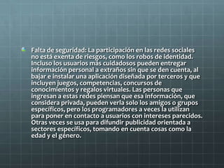Falta de seguridad: La participación en las redes sociales
no está exenta de riesgos, como los robos de identidad.
Incluso los usuarios más cuidadosos pueden entregar
información personal a extraños sin que se den cuenta, al
bajar e instalar una aplicación diseñada por terceros y que
incluyen juegos, competencias, concursos de
conocimientos y regalos virtuales. Las personas que
ingresan a estas redes piensan que esa información, que
considera privada, pueden verla solo los amigos o grupos
específicos, pero los programadores a veces la utilizan
para poner en contacto a usuarios con intereses parecidos.
Otras veces se usa para difundir publicidad orientada a
sectores específicos, tomando en cuenta cosas como la
edad y el género.
 