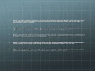 Regla No. 6: No compres tus seguidores, ellos te encontrarán. Una base de datos no asegura números eficientes para mostrar en una reunión sobre el éxito en
Internet. Las empresas no deben concentrarse sólo en números para medir sus logros (cantidad de seguidores) pues éstos varían muchos de acuerdo a las
promociones que se manejen por temporadas.
Regla No. 7: No te vendas. En el caso que seas blogger, o tengas una alta influencia en Redes Sociales, no aceptes difundir mensajes patrocinados. Si no estás
seguro de un producto o servicio, no lo recomiendes a tus seguidores pues corres el riesgo de caer en la regla No 1: NO SPAM!
Regla No. 8: Acepta la dinámica de las Redes. Los mensajes mutan, se transforman, evolucionan. Por eso hay que dominar un lenguaje y una estrategia que sean
lo suficientemente claras como para que corran con la viralidad que esperas. Pero por otro lado, todo mensaje puede generar respuestas y reacciones que no son
las esperadas. Es parte de las reglas y hay que saber actuar cónsonamente.
Regla No. 9: Usa las reglas Pareto. Concentra tus esfuerzos en conseguir el 20% de los seguidores que te proporcionarán los restantes 80% que difundirán tus
mensajes o estrategias. Hay que establecer redes de influencia y por eso es esencial un temprano análisis del público al que se quiere llegar.
Regla No. 10: Sé Creativo, Innovador y Perseverante. Hay que proporcionar a la comunidad experiencias que sean amigables, sencillas y cercanas. Pero el éxito es
esquivo y sólo le llega a quienes son perseverantes en sus esfuerzos. La fama no se conquista de la noche a la mañana.
 
