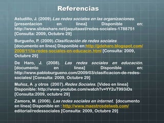 Referencias
De Haro, J. (2008). Las redes sociales en educación.
[documento en línea] Disponible en:
http://www.pabloburgueno.com/2009/03/clasificacion-de-redes-
sociales/ [Consulta: 2009, Octubre 29]
Burgueño, P. (2009).Clasificación de redes sociales
[documento en línea] Disponible en:http://jjdeharo.blogspot.com/
2008/11/la-redes-sociales-en-educacin.html [Consulta: 2009,
Octubre 29]
Zamora, M. (2006). Las redes sociales en internet. [documento
en línea] Disponible en : http://www.maestrosdelweb.com/
editorial/redessociales [Consulta: 2009, Octubre 29]
Muñoz, A .y otros (2007).Redes Sociales. [Video en línea]
Disponible: http://www.youtube.com/watch?v=YY2uT993iDs
[Consulta:2009, octubre 29]
Astudillo, J. (2009).Las redes sociales en las organizaciones.
[presentacion en línea] Disponible en:
http://www.slideshare.net/jaquitaast/redes-sociales-1788751
[Consulta: 2009, Octubre 29]
 