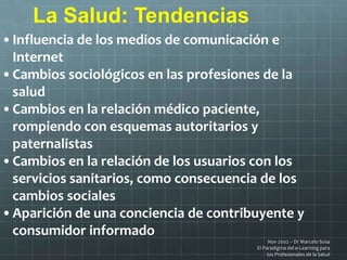 Nov 2002 – Dr Marcelo Sosa
El Paradigma del e-Learning para
los Profesionales de la Salud
La Salud: Tendencias
•Influencia de los medios de comunicación e
Internet
•Cambios sociológicos en las profesiones de la
salud
•Cambios en la relación médico paciente,
rompiendo con esquemas autoritarios y
paternalistas
•Cambios en la relación de los usuarios con los
servicios sanitarios, como consecuencia de los
cambios sociales
•Aparición de una conciencia de contribuyente y
consumidor informado
 