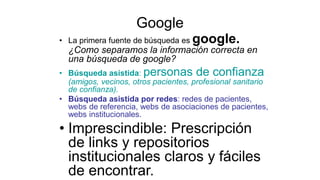 Google
• La primera fuente de búsqueda es google.
¿Como separamos la información correcta en
una búsqueda de google?
• Búsqueda asistida: personas de confianza
(amigos, vecinos, otros pacientes, profesional sanitario
de confianza).
• Búsqueda asistida por redes: redes de pacientes,
webs de referencia, webs de asociaciones de pacientes,
webs institucionales.
• Imprescindible: Prescripción
de links y repositorios
institucionales claros y fáciles
de encontrar.
 