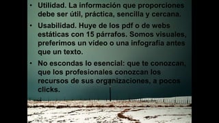 • Utilidad. La información que proporciones
debe ser útil, práctica, sencilla y cercana.
• Usabilidad. Huye de los pdf o de webs
estáticas con 15 párrafos. Somos visuales,
preferimos un vídeo o una infografía antes
que un texto.
• No escondas lo esencial: que te conozcan,
que los profesionales conozcan los
recursos de sus organizaciones, a pocos
clicks.
 