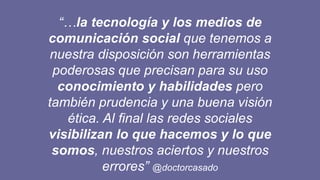 “…la tecnología y los medios de
comunicación social que tenemos a
nuestra disposición son herramientas
poderosas que precisan para su uso
conocimiento y habilidades pero
también prudencia y una buena visión
ética. Al final las redes sociales
visibilizan lo que hacemos y lo que
somos, nuestros aciertos y nuestros
errores” @doctorcasado
 