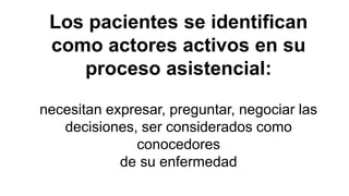 Los pacientes se identifican
como actores activos en su
proceso asistencial:
necesitan expresar, preguntar, negociar las
decisiones, ser considerados como
conocedores
de su enfermedad
 