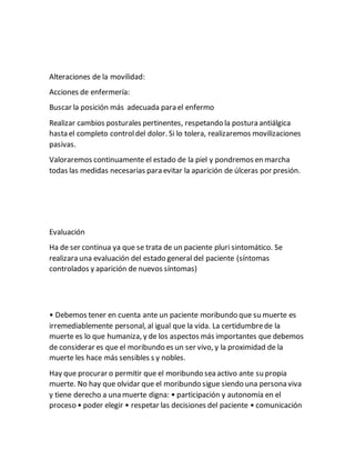 Alteraciones de la movilidad:
Acciones de enfermería:
Buscar la posición más adecuada para el enfermo
Realizar cambios posturales pertinentes, respetando la postura antiálgica
hasta el completo controldel dolor. Si lo tolera, realizaremos movilizaciones
pasivas.
Valoraremos continuamente el estado de la piel y pondremos en marcha
todas las medidas necesarias para evitar la aparición de úlceras por presión.
Evaluación
Ha de ser continua ya que se trata de un paciente pluri sintomático. Se
realizara una evaluación del estado general del paciente (síntomas
controlados y aparición de nuevos síntomas)
• Debemos tener en cuenta ante un paciente moribundo que su muerte es
irremediablemente personal, al igual que la vida. La certidumbrede la
muerte es lo que humaniza, y de los aspectos más importantes que debemos
de considerar es que el moribundo es un ser vivo, y la proximidad de la
muerte les hace más sensibles s y nobles.
Hay que procurar o permitir que el moribundo sea activo ante su propia
muerte. No hay que olvidar que el moribundo sigue siendo una persona viva
y tiene derecho a una muerte digna: • participación y autonomía en el
proceso • poder elegir • respetar las decisiones del paciente • comunicación
 