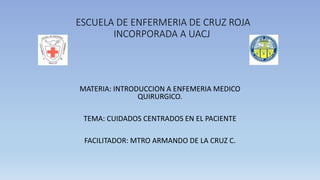 ESCUELA DE ENFERMERIA DE CRUZ ROJA
INCORPORADA A UACJ
MATERIA: INTRODUCCION A ENFEMERIA MEDICO
QUIRURGICO.
TEMA: CUIDADOS CENTRADOS EN EL PACIENTE
FACILITADOR: MTRO ARMANDO DE LA CRUZ C.
 