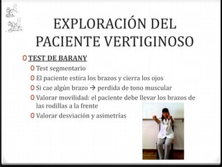 EXPLORACIÓN DEL
PACIENTE VERTIGINOSO
0 TEST DE BARANY
0 Test segmentario
0 El paciente estira los brazos y cierra los ojos
0 Si cae algún brazo  perdida de tono muscular
0 Valorar movilidad: el paciente debe llevar los brazos de
las rodillas a la frente
0 Valorar desviación y asimetrías

 