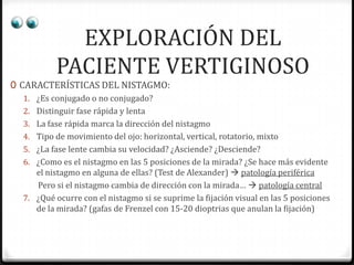 EXPLORACIÓN DEL
PACIENTE VERTIGINOSO

0 CARACTERÍSTICAS DEL NISTAGMO:
1. ¿Es conjugado o no conjugado?
2. Distinguir fase rápida y lenta

3. La fase rápida marca la dirección del nistagmo
4. Tipo de movimiento del ojo: horizontal, vertical, rotatorio, mixto

5. ¿La fase lente cambia su velocidad? ¿Asciende? ¿Desciende?
6. ¿Como es el nistagmo en las 5 posiciones de la mirada? ¿Se hace más evidente
el nistagmo en alguna de ellas? (Test de Alexander)  patología periférica

Pero si el nistagmo cambia de dirección con la mirada…  patología central
7. ¿Qué ocurre con el nistagmo si se suprime la fijación visual en las 5 posiciones
de la mirada? (gafas de Frenzel con 15-20 dioptrias que anulan la fijación)

 