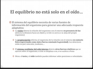 El equilibrio no está solo en el oído…
0 El sistema del equilibrio necesita de varias fuentes de

información del organismo para generar una adecuada respuesta
adaptativa:
0 La visión detecta la relación del organismo con el entorno en presencia de luz

(detecta la distancia hacia un objeto y si éste se acerca o se aleja del propio
organismo)

0 La propiocepción informa al organismo de la relación con el entorno en contacto

físico (apreciando como única fuerza constante la gravedad). Los detectores
están en piel, músculos, tendones,…

0 El sistema vestibular del oído interno detecta otras fuerzas cinéticas que se

ejercen sobre el organismo, si éste se desplaza o no, si se acelera o frena

0 Otros: el tacto y el oído también pueden informar sobre posiciones o velocidades

 