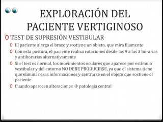 EXPLORACIÓN DEL
PACIENTE VERTIGINOSO
0 TEST DE SUPRESIÓN VESTIBULAR
0 El paciente alarga el brazo y sostiene un objeto, que mira fijamente
0 Con esta postura, el paciente realiza rotaciones desde las 9 a las 3 horarias

y antihorarias alternativamente
0 Si el test es normal, los movimientos oculares que aparece por estímulo
vestibular y del entorno NO DEBE PRODUCIRSE, ya que el sistema tiene
que eliminar esas informaciones y centrarse en el objeto que sostiene el
paciente
0 Cuando aparecen alteraciones  patología central

 