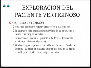 EXPLORACIÓN DEL
PACIENTE VERTIGINOSO
0 NISTAGMO DE POSICIÓN
0 Aparece siempre con una posición de la cabeza
0 Si aparece solo cuando se moviliza la cabeza, cabe
descartar origen cervical
0 Se incrementa con al posición de Rosen (decúbito
supino y cabeza colgando)
0 Si el nistagmo aparece también en la posición de la
esfinge (cabeza en extensión con los codos sobre la
camilla), se confirma el origen cervical

 