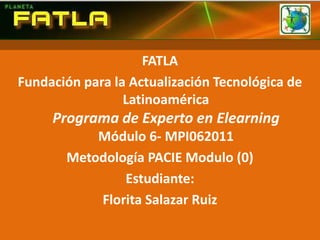FATLA  Fundación para la Actualización Tecnológica de LatinoaméricaPrograma de Experto en ElearningMódulo 6- MPI062011 Metodología PACIE Modulo (0) Estudiante:  Florita Salazar Ruiz  