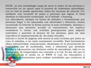 PACIE  es una metodología capaz de sacar lo mejor de las personas y convertirlo en un aporte para el proceso de enseñanza aprendizaje, con lo cual se puede aprovechar todos los recursos de internet 2.0, mediante una sucesión de pasos y procesos que logran el éxito absoluto en educación sustentada  en el método  e-learning. Los educadores, siempre en busca de métodos y herramientas que permitan llegar a los educandos con efectividad y eficiencia, hemos encontrado en Internet la forma acercar al aula novedades, sistemas y elementos que permiten acceder al conocimiento sin implicar trasladarse o contar con nutridos presupuestos para adquirir materiales y ponerlos al alcance de los alumnos, para ser mas específicos la implementación de  las aulas virtuales. Internet a través de páginas web acerca al aula recursos que antes no eran ni soñados, a un costo sumamente accesible. Esta herramienta ofrece interactividad, comunicación, dinamismo en la presentación de contenidos, uso de multimedia, texto y elementos que permiten atender a los usuarios con distintos estilos de aprendizaje, todo en un mismo sitio: la computadora con conexión a la red. Es por ello que el aula virtual es el medio en la WWW el cual los educadores y educandos se encuentran para realizar actividades que conducen al aprendizaje. 