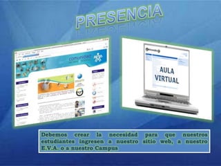 PRESENCIADebemos crear la necesidad para que nuestros estudiantes ingresen a nuestro sitio web, a nuestro E.V.A. o a nuestro Campus
