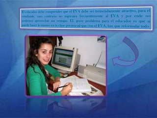 El educador debe comprender que el EVA debe ser tremendamente atractivo, para el estudiante, caso contrario no ingresara frecuentemente al EVA y por ende no podemos aprovechar sus ventajas. EL grave problema para el educador es que si puede hacer lo mismo en la clase presencial que con el EVA, hay que reformular todo