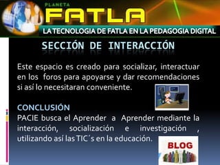 SECCIÓN DE INTERACCIÓN
Este espacio es creado para socializar, interactuar
en los foros para apoyarse y dar recomendaciones
si así lo necesitaran conveniente.

CONCLUSIÓN
PACIE busca el Aprender a Aprender mediante la
interacción, socialización e investigación ,
utilizando así las TIC´s en la educación.
 