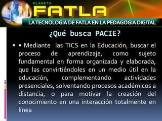 ¿Qué busca PACIE?
 • Mediante las TICS en la Educación, buscar el
  proceso    de     aprendizaje,   como      sujeto
  fundamental en forma organizada y elaborada,
  que las convirtiéndoles en un medio útil en la
  educación,      complementando       actividades
  presenciales, solventando procesos académicos a
  distancia, o para motivar la creación del
  conocimiento en una interacción totalmente en
  línea
 