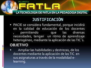 JUSTIFICACIÒN
 PACIE se considera fundamental, porque incidirá
  en la calidad de educación de los docentes
  ,   permitiendo         que     las   diversas
    necesidades, tengan un ritmo de aprendizaje
    heterogéneo, mediante la aplicación de las TIC´s.
OBJETIVO
      Ampliar las habilidades y destrezas, de los
    docentes mediante la aplicación de las TIC en
    sus asignaturas a través de la modalidad e-
    learning.
 