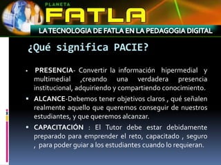 ¿Qué significa PACIE?
  PRESENCIA- Convertir la información hipermedial y
  multimedial ,creando una verdadera presencia
  institucional, adquiriendo y compartiendo conocimiento.
 ALCANCE-Debemos tener objetivos claros , qué señalen
  realmente aquello que queremos conseguir de nuestros
  estudiantes, y que queremos alcanzar.
 CAPACITACIÓN : El Tutor debe estar debidamente
  preparado para emprender el reto, capacitado , seguro
  , para poder guiar a los estudiantes cuando lo requieran.
 