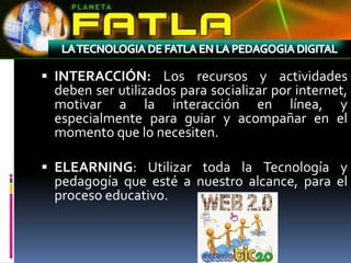  INTERACCIÓN: Los recursos y actividades
 deben ser utilizados para socializar por internet,
 motivar a la interacción en línea, y
 especialmente para guiar y acompañar en el
 momento que lo necesiten.

 ELEARNING: Utilizar toda la Tecnología y
 pedagogía que esté a nuestro alcance, para el
 proceso educativo.
 
