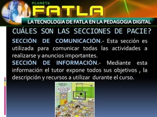 CUÁLES SON LAS SECCIONES DE PACIE?
SECCIÓN DE COMUNICACIÓN.- Esta sección es
utilizada para comunicar todas las actividades a
realizarse y anuncios importantes.
SECCIÓN DE INFORMACIÓN.- Mediante esta
información el tutor expone todos sus objetivos , la
descripción y recursos a utilizar durante el curso.
 