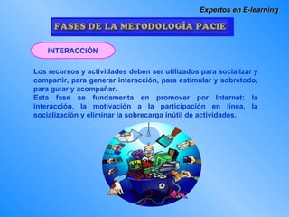 Expertos en E-learning Los recursos y actividades deben ser utilizados para socializar y compartir, para generar interacción, para estimular y sobretodo, para guiar y acompañar. Esta fase se fundamenta en promover por Internet: la interacción, la motivación a la participación en línea, la socialización y eliminar la sobrecarga inútil de actividades. INTERACCIÓN 