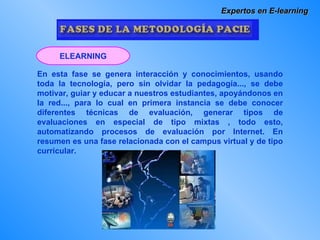 Expertos en E-learning En esta fase se genera interacción y conocimientos, usando toda la tecnología, pero sin olvidar la pedagogía..., se debe motivar, guiar y educar a nuestros estudiantes, apoyándonos en la red..., para lo cual en primera instancia se debe conocer diferentes técnicas de evaluación, generar tipos de evaluaciones en especial de tipo mixtas , todo esto, automatizando procesos de evaluación por Internet. En resumen es una fase relacionada con el campus virtual y de tipo curricular. ELEARNING 