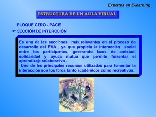 Expertos en E-learning BLOQUE CERO - PACIE    SECCIÓN DE INTERCCIÓN Es una de las secciones  más relevantes en el proceso de desarrollo del EVA , ya que propicia la interacción  social entre los participantes, generando lazos de amistad, solidaridad y ayuda mutua que permite fomentar el aprendizaje colaborativo .  Uno de los principales recursos utilizados para fomentar la interacción son los foros tanto académicos como recreativos. 
