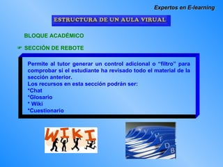 Expertos en E-learning BLOQUE ACADÉMICO    SECCIÓN DE REBOTE Permite al tutor generar un control adicional o “filtro” para comprobar si el estudiante ha revisado todo el material de la sección anterior. Los recursos en esta sección podrán ser: *Chat *Glosario * Wiki *Cuestionario 