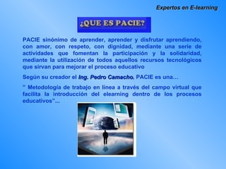 Expertos en E-learning PACIE sinónimo de aprender, aprender y disfrutar aprendiendo, con amor, con respeto, con dignidad, mediante una serie de actividades que fomentan la participación y la solidaridad, mediante la utilización de todos aquellos recursos tecnológicos que sirvan para mejorar el proceso educativo  Según su creador el  Ing. Pedro Camacho , PACIE es una… ”  Metodología de trabajo en línea a través del campo virtual que facilita la introducción del elearning dentro de los procesos educativos”... 