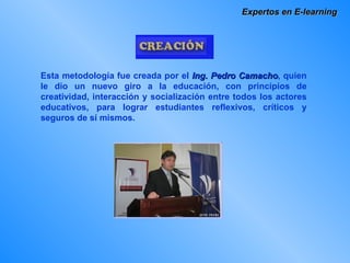 Expertos en E-learning Esta metodología fue creada por el  Ing. Pedro Camacho , quien le dio un nuevo giro a la educación, con principios de creatividad, interacción y socialización entre todos los actores educativos, para lograr estudiantes reflexivos, críticos y seguros de sí mismos.  