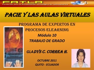 PACIE Y LAS AULAS VIRTUALES Programa de Expertos en Procesos Elearning Módulo 10 TRABAJO DE GRADO GLADYS C. CORREA H. OCTUBRE 2011 QUITO - ECUADOR 