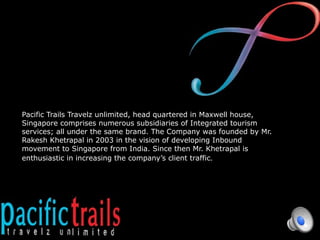 Pacific Trails Travelz unlimited, head quartered in Maxwell house,
Singapore comprises numerous subsidiaries of Integrated tourism
services; all under the same brand. The Company was founded by Mr.
Rakesh Khetrapal in 2003 in the vision of developing Inbound
movement to Singapore from India. Since then Mr. Khetrapal is
enthusiastic in increasing the company’s client traffic.
 