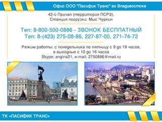 Офис ООО "Пасифик Транс" во Владивостоке
ТК «ПАСИФИК ТРАНС»
42-й Причал (территория ПСРЗ),
Станция погрузки: Мыс Чуркин
Тел: 8-800-500-0886 - ЗВОНОК БЕСПЛАТНЫЙ
Тел: 8-(423) 275-08-86, 227-87-00, 271-74-72
Режим работы: с понедельника по пятницу с 9 до 19 часов,
в выходные с 10 до 16 часов
Skype: angina21, e-mail: 2750886@mail.ru
 