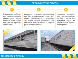 В компании работа-
ют профессионалы
своего дела, посвя-
тившие этой рабо-
те уже не один де-
сяток лет.
ПРЕИМУЩЕСТВА РАБОТЫ:
ТК «ПАСИФИК ТРАНС»
Менеджер компании разработает
для Вас оптимальную схему дос-
тавки, учитывающую особенно-
сти груза, регион доставки, фи-
нансовые возможности и индиви-
дуальные пожелания.
Компания операти-
вно проинформиру-
ет Вас о месте на-
хождения груза на
любом этапе транс-
портировки. .
4 5 6
 