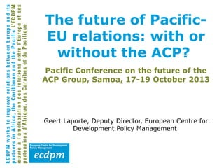 The future of PacificEU relations: with or
without the ACP?
Pacific Conference on the future of the
ACP Group, Samoa, 17-19 October 2013

Geert Laporte, Deputy Director, European Centre for
Development Policy Management

 