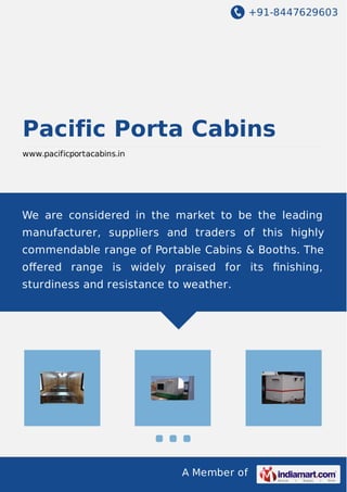 +91-8447629603
A Member of
Pacific Porta Cabins
www.pacificportacabins.in
We are considered in the market to be the leading
manufacturer, suppliers and traders of this highly
commendable range of Portable Cabins & Booths. The
oﬀered range is widely praised for its ﬁnishing,
sturdiness and resistance to weather.
 